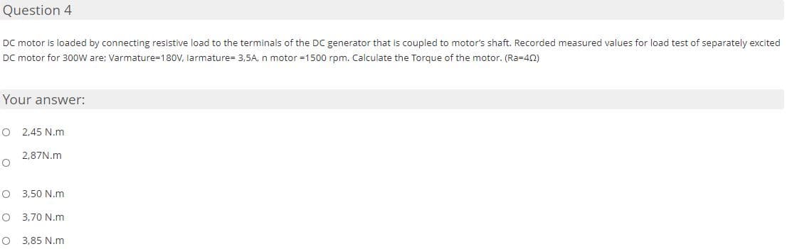 Question 4
DC motor is loaded by connecting resistive load to the terminals of the DC generator that is coupled to motor's shaft. Recorded measured values for load test of separately excited
DC motor for 300W are; Varmature=180V, larmature= 3.5A, n motor =1500 rpm. Calculate the Torque of the motor. (Ra=402)
Your answer:
O 2,45 N.m
O
2,87N.m
O 3,50 N.m
O 3,70 N.m
O
3,85 N.m