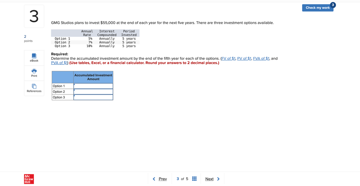 3
GMG Studios plans to invest $55,000 at the end of each year for the next five years. There are three investment options available.
Annual
Rate
Interest
Compounded
2
points
Option 1
Option 2
Option 3
5%
7%
10%
Period
Invested
Annually 5 years
Annually 5 years
Annually
5 years
eBook
Print
Required:
Determine the accumulated investment amount by the end of the fifth year for each of the options. (FV of $1, PV of $1, FVA of $1, and
PVA of $1) (Use tables, Excel, or a financial calculator. Round your answers to 2 decimal places.)
Option 1
References
Option 2
Option 3
Mc
Graw
Hill
Accumulated Investment
Amount
Prev
3 of 5
Next >
Check my work
3