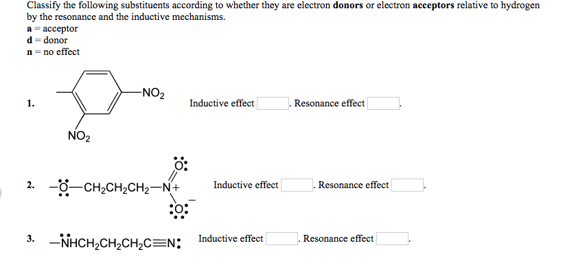 Classify the following substituents according to whether they are electron donors or electron acceptors relative to hydrogen
by the resonance and the inductive mechanisms.
a = acceptor
d = donor
n = no effect
1.
NO₂
-NO₂
0:
2. -CH₂CH₂CH₂-N+
3. NHCH,CHỊCH,C=N:
Inductive effect
Inductive effect
Inductive effect
Resonance effect
Resonance effect
Resonance effect