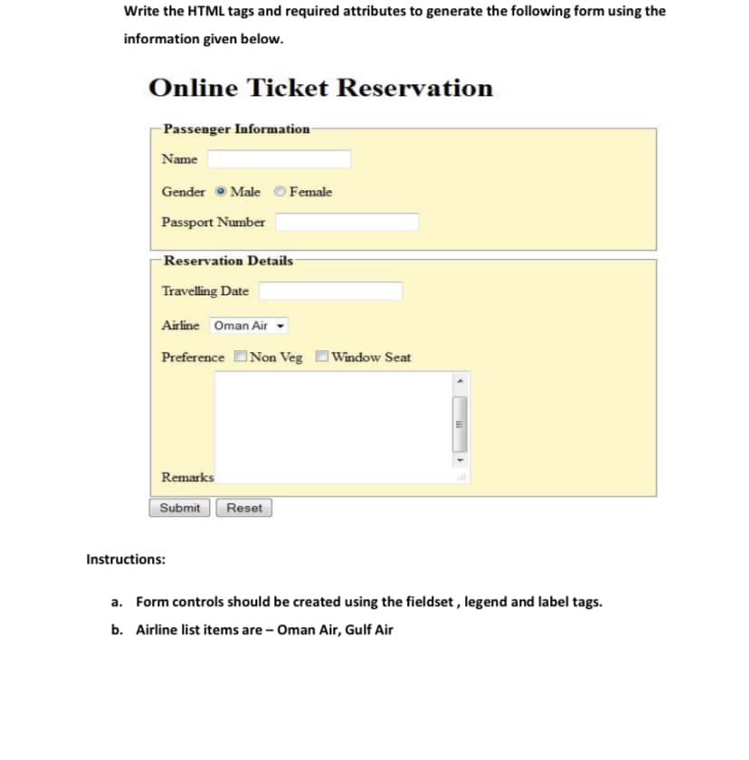 Write the HTML tags and required attributes to generate the following form using the
information given below.
Online Ticket Reservation
Passenger Information
Name
Gender • Male O Female
Passport Number
Reservation Details
Travelling Date
Airline Oman Air
Preference Non Veg
Window Seat
Remarks
Submit
Reset
Instructions:
a. Form controls should be created using the fieldset , legend and label tags.
b. Airline list items are - Oman Air, Gulf Air
