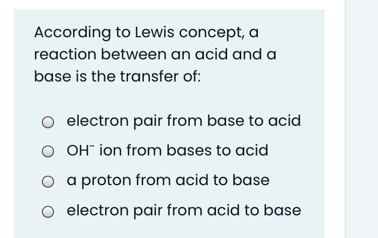 According to Lewis concept, a
reaction between an acid and a
base is the transfer of:
electron pair from base to acid
OH ion from bases to acid
a proton from acid to base
O electron pair from acid to base
