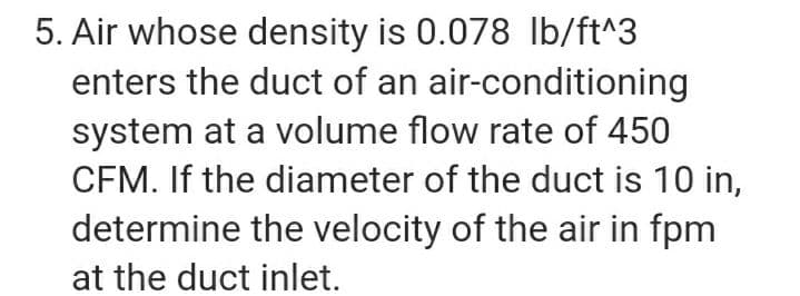 5. Air whose density is 0.078 Ib/ft^3
enters the duct of an air-conditioning
system at a volume flow rate of 450
CFM. If the diameter of the duct is 10 in,
determine the velocity of the air in fpm
at the duct inlet.
