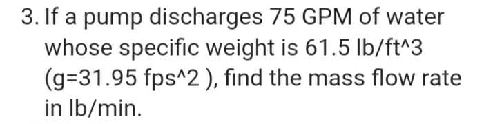 3. If a pump discharges 75 GPM of water
whose specific weight is 61.5 Ib/ft^3
(g=31.95 fps^2), find the mass flow rate
in Ib/min.
