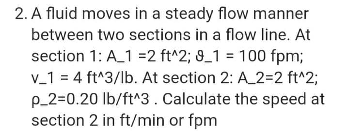 2. A fluid moves in a steady flow manner
between two sections in a flow line. At
section 1: A_1 =2 ft^2; 9_1 = 100 fpm;
V_1 = 4 ft^3/lb. At section 2: A_2=2 ft^2;
p_2=0.20 lb/ft^3. Calculate the speed at
section 2 in ft/min or fpm
%3D
