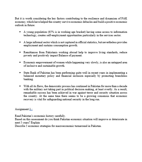 But it is worth considering the key factors contributing to the resilience and dynamism of PAK
economy, which have helped the country survive economic debacles and build a positive economic
outlook in future:
• A young population (65% is in working age bracket) having some access to information
technology, creates self-employment opportunities particularly in the services sector.
• Alarge informal sector which is not captured in official statistics, but nevertheless provides
employment and sustains consumption growth.
Remittances from Pakistanis working abroad help to improve living standards, reduce
poverty and positively impact Balance of payment.
Economic empowerment of women while happening very slowly, is also an untapped area
of inclusive and sustainable growth.
State Bank of Pakistan has been performing quite well in recent years in implementing a
balanced monetary policy and financial inclusion especially by promoting branchless
banking.
With all its flaws, the democratic process has continued in Pakistan for more than a decade
with the military not taking part in political decision making, at least overtly. As a result,
remarkable success has been achieved in war against terror and security situation across
the country. At the same time there seems to be a growing consensus that economic
recovery is vital for safeguarding national security in the long run.
Assignment Li
Read Pakistan's economic history carefully.
Based on this assessment do you think Pakistan economic situation will improve or deteriorate in
next 5 years? Explain
Describe 5 economic strategies for macroeconomic turnaround in Pakistan.
