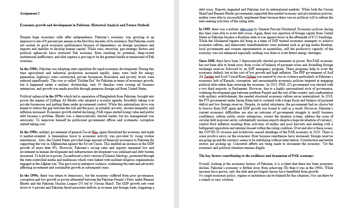 debt crisis. Exports stagnated and Pakistan lost its intemational markets. While both the Nawaz
Sharif and Benazir Bhutto governments supported free market economy and privatization policies,
neither were able to successfully implement them because there was no political will to reform the
rent-seeking activities of the ruling elite.
Assignment 1
Economic growth and development in Pakistan: Historical Analysis and Future Outlook
Despite huge economic odds after independence, Pakistan's economy was growing at an
impressive rate of 6 percent per annum in the first four decades of its existence. But Pakistan could
not sustain its good economic performance because of dependency on foreign assistance and
imports and inability to develop human capital. While wars, terrorism, geo-strategic factors and
political upheavals have restricted Pak economy from reaching its potential, deep-rooted
institutional inefficiency and elite capture is proving to be the greatest hurdle in turnaround of Pak
economy.
In 1999, there was a military take,over by General Pervaiz Musharraf. Economic policies during
this time were able to avert debt crises. Again, there was injection of foreign capital from United
States as Pakistan became a frontline state in war against terror in the aftemath of 9/11 bombings.
While the Musharraf regime did bring in a team of IMF trained economic managers to achieve
economic reform, and democratic transformations were initiated such as giving media freedom,
local govemment and women representation in assemblies, still the productive capacity of the
economy was not enhanced especially nothing was done to avert future energy shortages.
Since 2008, there have been 3 democratically elected govermments in power. But PAK economy
has not been able to break away from cycles of balance of payment crises and dwindling foreign
exchange reserves followed by an IMF emergency program. These programs help to avert the
economic default, but at the cost of low growth and high inflation. The PPP govemment of Asif
Ali Zardari and Syed Yousaf Raza Gillani was marred by rise in violence particularly in Pakistan's
economic hub of Karachi, corruption, and unsustainable economic policies targeted at engaging
political elite rather than restoring the economy. In 2013, PML (N) govermment was elected with
a two third majority in Parliament. However, due to a highly personalized style of govemance,
widening development gap between northem Punjab and the rest of the country and confrontation
with military establishment, the needed structural economic reform never materialized. In 2018,
the PTI government under Imran Khan had to contend with a huge fiscal and balance of payment
deficit and low foreign reserves. Despite, its initial reluctance, the govermment had no choice but
to borrow from IMF again and GDP growth was bound to stall as a result. However, Pakistan's
current economic difficulties are also an outcome of government struggle to instill business
confidence, reform public sector enterprises, correct the taxation system, address the issue of
circular debt in power sector, substantially increase exports despite a huge devaluation of currency,
control food inflation resulting from activities of mafias and poor harvests and dealing with a
belligerent opposition and intemal dissent within the ruling coalition. Over and above these issues,
the COVID-19 closures and lockdowns caused shrinkage of the PAK economy in 2020. There is
some positive news on the economic front because remittances have increased, foreign reserves
are going up and the currency seems to be stabilizing without intervention. Construction and textile
sectors are picking up. Concerted efforts are being made to document the economy. Yet the
economic and political situation remains fragile.
In the 1960s, Pakistan was adopting state capitalism for rapid economic development. During this
time agricultural and industrial production increased rapidly, dams were built for energy
generation, highways were constructed, private businesses flourished, and poverty levels were
reduced significantly. This was so called "Golden Era" for Pakistan in terms of economic growth,
but it happened under a military dictatorship, only 43 families were owning all business
enterprises, and growth was made possīble through generous foreign aid from United States.
Political upheaval in the 1970s which led to separation of Bangladesh from Pakistan, brought into
power the regime of Zulfiqar Ali Bhutto who adopted a socialist agenda, forcefully taking over
private businesses and putting them under government control. While this nationalism drive was
meant to reduce the gap between the rich and the poor, in actuality poverty, income inequality and
inflation increased. Economic growth started declining, PAK rupee started losing value and public
debt became a problem. Bhutto was a democratically elected leader, but his management was
autocratic. To empower himself he politicized government offices and systematic corruption
started taking root.
In the 1980s, military government of general Zia-ul-Hag, again liberalized the economy and made
it market-oriented. A tremendous boost to economic activity was provided by rising worker
remittances. Also, the United States provided huge amount of financial assistance to Pakistan for
supporting the war in Afghanistan against the Soviet Union. This enabled an increase in the GDP
growth of more than 6%. However, Pakistan's saving rates and exports remained low and
investment in human development and infrastructure development was sidelined and debt burden
increased. To hold on to power, Zia enforced a strict version of Islamic Ideology, promoted through
the state-controlled media and madrassas which were linked with militant religious organizations
engaged in the Afghan war. This gave rise to extremist violence, weakening the state and adversely
affecting investment and sustainable growth in subsequent years.
The key factors contributing to the resilience and dynamism of PAK economy:
Overall, looking at the economic history of Pakistan, it is evident that there has been economic
decline. Pakistan's economy is further away from achieving 5Es than it was in the 1960s. While
incomes have grown, only the elite and privileged classes have benefitted from growth.
No single economic policy, regime or institution can be blamed for this situation. Nor can there be
a simple or easy solution.
In the 1990s, there was return to democracy, but the economy suffered from poor govemance,
corruption and low growth as power alternated between the Pakistan People's Party under Benazir
Bhutto and the Pakistan Muslim League (N) led by Nawaz Sharif. The GDP growth rate went
down to 4 percent and Pakistan faced persistent deficits in revenue and foreign trade, triggering a
