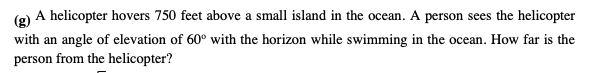 (g)
A helicopter hovers 750 feet above a small island in the ocean. A person sees the helicopter
with an angle of elevation of 60° with the horizon while swimming in the ocean. How far is the
person from the helicopter?