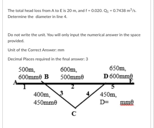 The total head loss from A to E is 20 m, and f = 0.020. Q1 = 0.7438 m³/s.
Determine the diameter in line 4.
Do not write the unit. You will only input the numerical answer in the space
provided.
Unit of the Correct Answer: mm
Decimal Places required in the final answer: 3
650m,
D 600mme
600m,
500m,
600mme B
500mme
400m, 3
4
450m,
450mme
D=
mme
C
