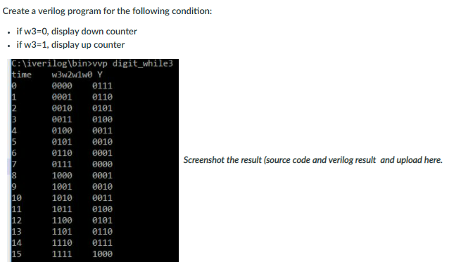 Create a verilog program for the following condition:
• if w3=0, display down counter
if w3=1, display up counter
C:\iverilog\bin>vvp digit_while3
time
w3w2w1we Y
0000
0111
0001
0110
0010
0101
0011
0100
0100
0011
0101
0010
6
0110
0001
Screenshot the result (source code and verilog result and upload here.
0111
0000
1000
0001
9
10
11
12
13
14
15
1001
0010
1010
0011
1011
0100
1100
0101
1101
0110
1110
0111
1111
1000
