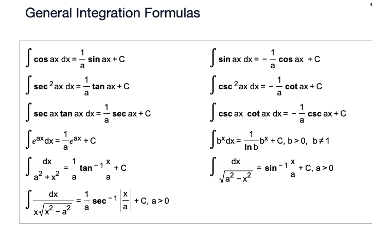 General Integration Formulas
S
1
a
1
cos ax + C
cos ax dx=
- sin ax + C
S
sin ax dx =
--
a
S
csc 2 ax dx =
1
cot ax + C
a
1
2 ax dx=tan ax + C
Ssec 2 ax
a
1
sec ax tan ax dx = sec ax + C
seca
Seax dx = 1 eax + C
dx
a
a
Stan-1+C
S
dx
=
-a
1
2 a
= sec
а
-1
+ C, a > 0
a
csct
--
csc ax cot ax dx =
1
1
--
a
csc ax + C
-bx+C, b>0, b 1
Sbx dx = Inbb
S.
dx
= sin -1+C, a>0
a