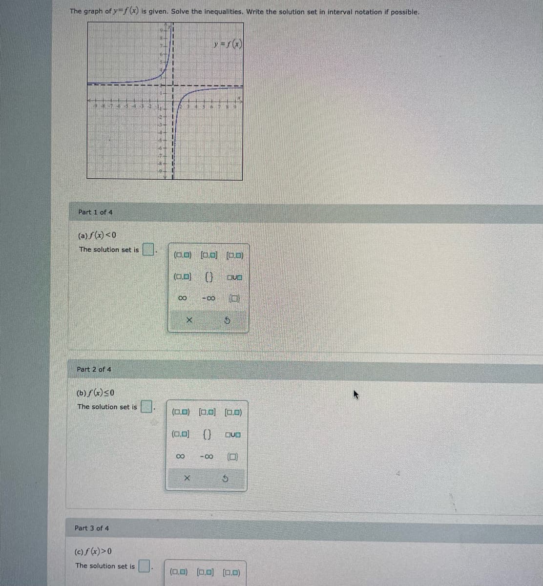 ---

**Graph Analysis and Inequality Solutions**

The graph of \(y = f(x)\) is provided. Your task is to solve the given inequalities and write the solution set in interval notation, if possible.

---
### Graph Description

The displayed graph shows the function \( y = f(x) \). It includes:
- A curve extending from the upper right quadrant to the lower left quadrant.
- Two asymptotes; one vertical and one horizontal, intersecting at their respective points.

The function resembles a hyperbola centered around these asymptotes.

---

### Part 1 of 4
**(a) \( f(x) < 0 \)**

**The solution set is:** \[ \boxed{} \]

A keypad is provided for input:
- Interval notation symbols: \([,], (,)\)
- Infinity symbols: \(\infty, -\infty\)
- Numeric intervals

---

### Part 2 of 4
**(b) \( f(x) \leq 0 \)**

**The solution set is:** \[ \boxed{} \]

A keypad is provided for input:
- Interval notation symbols: \([,], (,)\)
- Infinity symbols: \(\infty, -\infty\)
- Numeric intervals

---

### Part 3 of 4
**(c) \( f(x) > 0 \)**

**The solution set is:** \[ \boxed{} \]

A keypad is provided for input:
- Interval notation symbols: \([,], (,)\)
- Infinity symbols: \(\infty, -\infty\)
- Numeric intervals

---

### Part 4 of 4
**(d) \( f(x) \geq 0 \)**

**The solution set is:** \[ \boxed{} \]

A keypad is provided for input:
- Interval notation symbols: \([,], (,)\)
- Infinity symbols: \(\infty, -\infty\)
- Numeric intervals

---

Use the graph to determine the intervals where each inequality holds true and input the corresponding interval notation accurately.

---