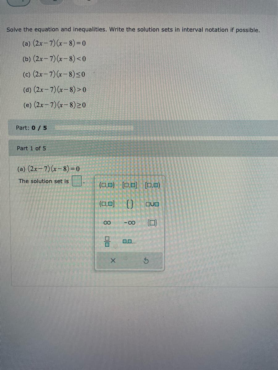 ### Solving Equations and Inequalities
**Instructions:** Solve the equations and inequalities given below. Write the solution sets in interval notation if possible.

#### Problems:
(a) \((2x - 7)(x - 8) = 0\)

(b) \((2x - 7)(x - 8) < 0\)

(c) \((2x - 7)(x - 8) \leq 0\)

(d) \((2x - 7)(x - 8) > 0\)

(e) \((2x - 7)(x - 8) \geq 0\)

---

**Part 1 of 5**
**(a) \((2x - 7)(x - 8) = 0\)**

The solution set is:
- There is a graphical user interface in the image with various symbols. Users need to select the correct symbols to represent the solution set correctly.

In this case, the solutions to the equation \((2x - 7)(x - 8) = 0\) would be:
- \(2x - 7 = 0\) implies \(x = \frac{7}{2} = 3.5\)
- \(x - 8 = 0\) implies \(x = 8\)

Therefore, the solution set is: \(\left\{ 3.5, 8 \right\}\)

**To Input the Solution Set:**
- Open the solution input area.
- Select the bracketing symbols (curly braces) representing a set.
- Input the values \(3.5\) and \(8\) within these brackets.

For visual understanding:
- The interface displays clickable options for various interval notations and their combinations. Ensure to choose correctly to match the solution format expected.