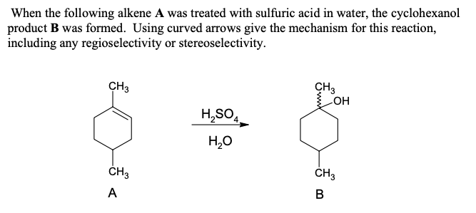 When the following alkene A was treated with sulfuric acid in water, the cyclohexanol
product B was formed. Using curved arrows give the mechanism for this reaction,
including any regioselectivity or stereoselectivity.
CH3
CH3
OH
H2SO4
CH3
A
H₂O
CH3
៣
B