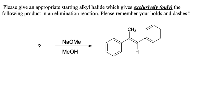 Please give an appropriate starting alkyl halide which gives exclusively (only) the
following product in an elimination reaction. Please remember your bolds and dashes!!
NaOMe
?
MeOH
CH3
H