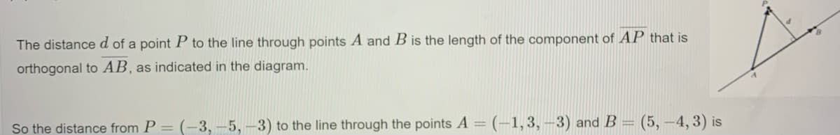 The distanced of a point P to the line through points A and B is the length of the component of AP that is
orthogonal to AB, as indicated in the diagram.
So the distance from P = (-3, -5, –3) to the line through the points A = (-1, 3, -3) and B =
(5,-4, 3) is
