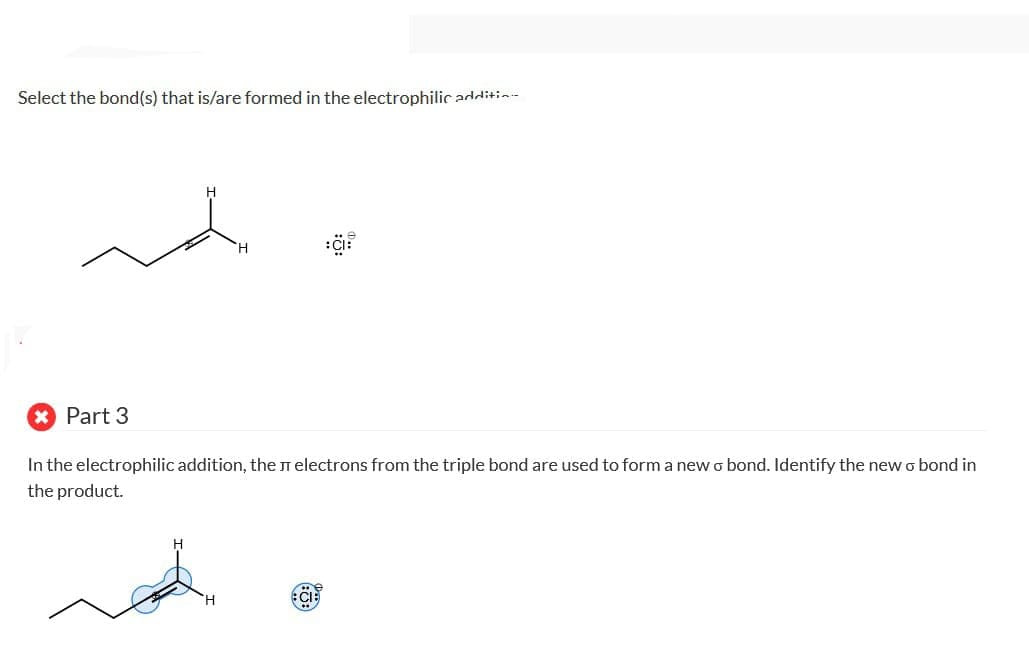 Select the bond(s) that is/are formed in the electrophilic addition
H
Part 3
In the electrophilic addition, the л electrons from the triple bond are used to form a new o bond. Identify the new σ bond in
the product.
H