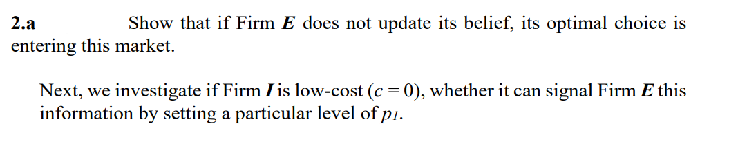 2.a
Show that if Firm E does not update its belief, its optimal choice is
entering this market.
Next, we investigate if Firm I is low-cost (c = 0), whether it can signal Firm E this
information by setting a particular level of p1.
