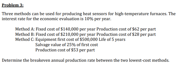 Problem 3:
Three methods can be used for producing heat sensors for high-temperature furnaces. The
interest rate for the economic evaluation is 10% per year.
Method A: Fixed cost of $140,000 per year Production cost of $62 per part
Method B: Fixed cost of $210,000 per year Production cost of $28 per part
Method C: Equipment first cost of $500,000 Life of 5 years
Salvage value of 25% of first cost
Production cost of $53 per part
Determine the breakeven annual production rate between the two lowest-cost methods.
