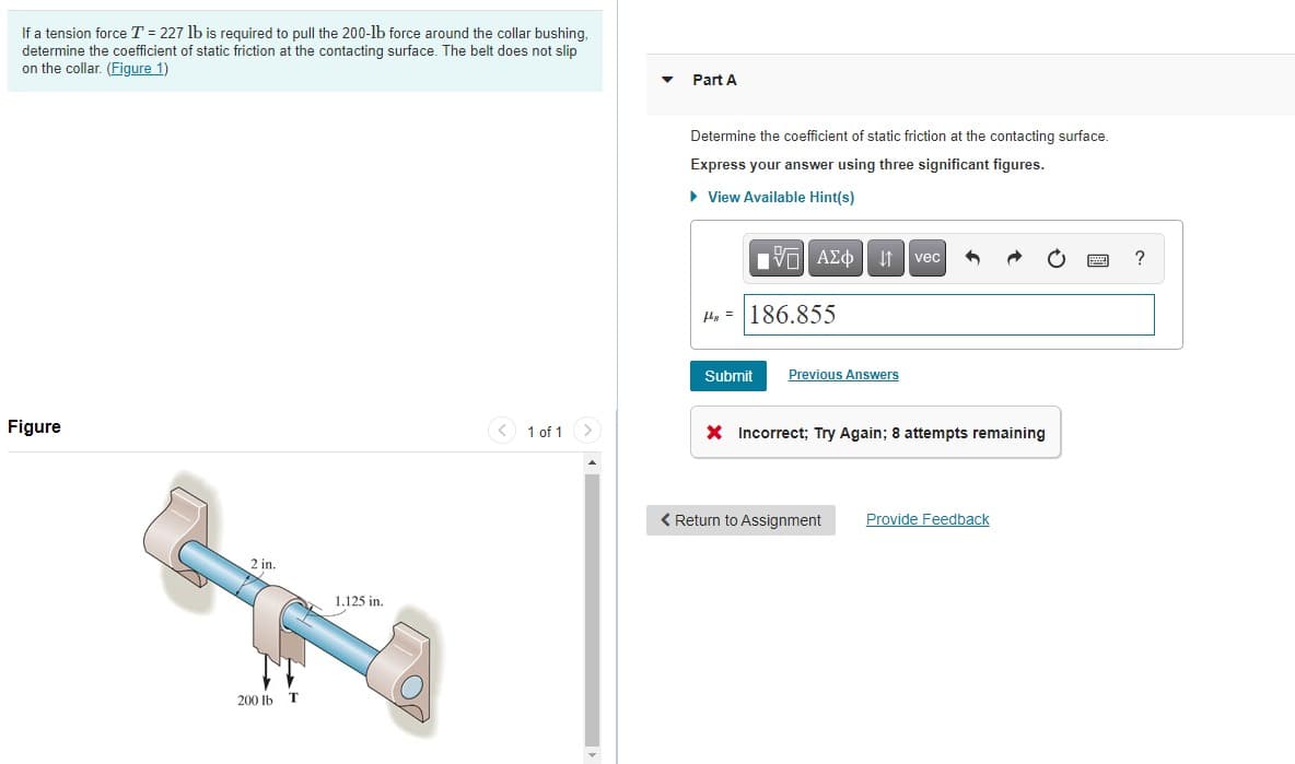 If a tension force T = 227 lb is required to pull the 200-lb force around the collar bushing,
determine the coefficient of static friction at the contacting surface. The belt does not slip
on the collar. (Figure 1)
Figure
2 in.
200 lb
T
1.125 in.
1 of 1
Part A
Determine the coefficient of static friction at the contacting surface.
Express your answer using three significant figures.
▸ View Available Hint(s)
IVE ΑΣΦ | 11
H= 186.855
Submit Previous Answers
vec
X Incorrect; Try Again; 8 attempts remaining
< Return to Assignment
Provide Feedback
?