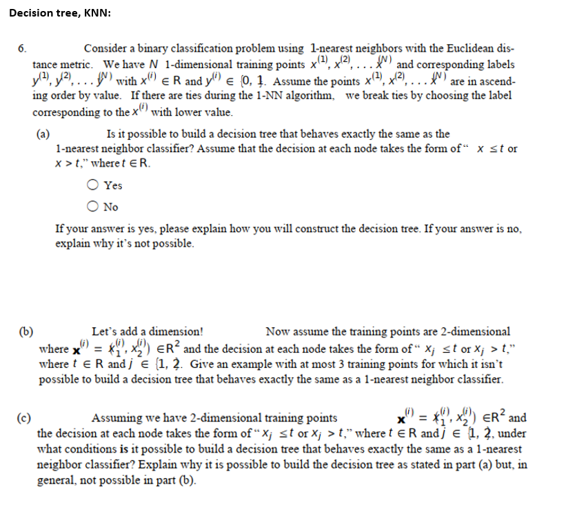 Decision tree, KNN:
Consider a binary classification problem using 1-nearest neighbors with the Euclidean dis-
and corresponding labels
6.
(2).x2). .
tance metric. We have N 1-dimensional training points x
y4, y2, ...) with xº) e R and y) e (0, 1. Assume the points x(4, x2), .
ing order by value. If there are ties during the 1-NN algorithm, we break ties by choosing the label
corresponding to the x" with lower value.
....
Is it possible to build a decision tree that behaves exactly the same as the
(a)
1-nearest neighbor classifier? Assume that the decision at each node takes the form of“ x st or
x > t," where t ER.
Yes
No
If your answer is yes, please explain how you will construct the decision tree. If your answer is no,
explain why it's not possible.
(b)
where x" = *", x") ER? and the decision at each node takes the form of “ X¡ st or Xj > t,"
where t eR and j e (1, 2. Give an example with at most 3 training points for which it isn't
possible to build a decision tree that behaves exactly the same as a 1-nearest neighbor classifier.
Let's add a dimension!
Now assume the training points are 2-dimensional
x" = *, x2) eR?:
_i)
(c)
the decision at each node takes the form of “ X¡ <t or Xj > t," where t eR andj e 1, 2, under
what conditions is it possible to build a decision tree that behaves exactly the same as a 1-nearest
neighbor classifier? Explain why it is possible to build the decision tree as stated in part (a) but, in
general, not possible in part (b).
Assuming we have 2-dimensional training points
