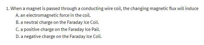 1. When a magnet is passed through a conducting wire coil, the changing magnetic flux will induce
A. an electromagnetic force in the coil.
B. a neutral charge on the Faraday Ice Coil.
C. a positive charge on the Faraday Ice Pail.
D. a negative charge on the Faraday Ice Coil.
