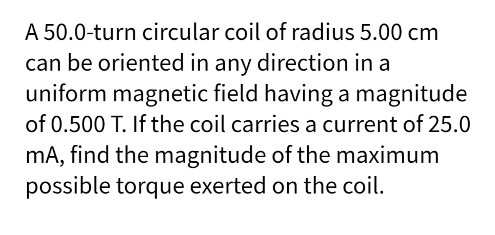 A 50.0-turn circular coil of radius 5.00 cm
can be oriented in any direction in a
uniform magnetic field having a magnitude
of 0.500 T. If the coil carries a current of 25.0
mA, find the magnitude of the maximum
possible torque exerted on the coil.
