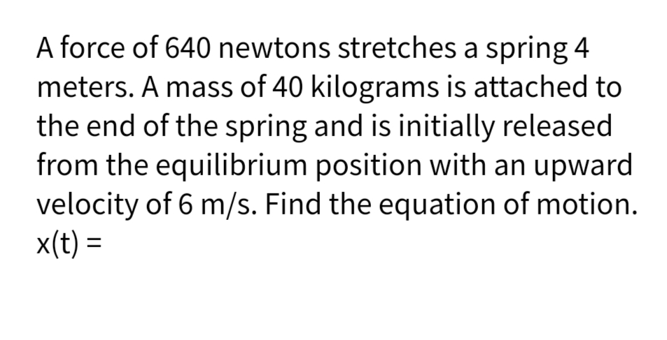 A force of 640 newtons stretches a spring 4
meters. A mass of 40 kilograms is attached to
the end of the spring and is initially released
from the equilibrium position with an upward
velocity of 6 m/s. Find the equation of motion.
x(t) =
