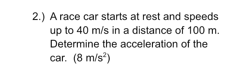 2.) A race car starts at rest and speeds
up to 40 m/s in a distance of 100 m.
Determine the acceleration of the
car. (8 m/s?)
