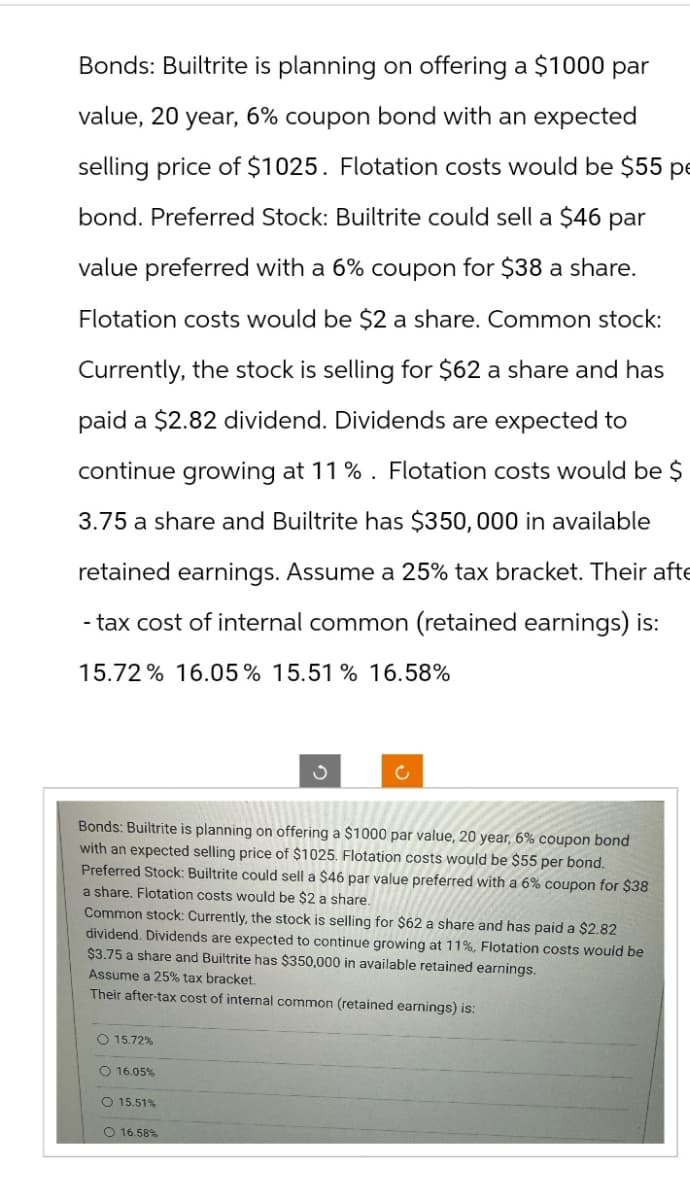 Bonds: Builtrite is planning on offering a $1000 par
value, 20 year, 6% coupon bond with an expected
selling price of $1025. Flotation costs would be $55 pe
bond. Preferred Stock: Builtrite could sell a $46 par
value preferred with a 6% coupon for $38 a share.
Flotation costs would be $2 a share. Common stock:
Currently, the stock is selling for $62 a share and has
paid a $2.82 dividend. Dividends are expected to
continue growing at 11%. Flotation costs would be $
3.75 a share and Builtrite has $350,000 in available
retained earnings. Assume a 25% tax bracket. Their afte
-tax cost of internal common (retained earnings) is:
15.72% 16.05% 15.51% 16.58%
ა
c
Bonds: Builtrite is planning on offering a $1000 par value, 20 year, 6% coupon bond
with an expected selling price of $1025. Flotation costs would be $55 per bond.
Preferred Stock: Builtrite could sell a $46 par value preferred with a 6% coupon for $38
a share. Flotation costs would be $2 a share.
Common stock: Currently, the stock is selling for $62 a share and has paid a $2.82
dividend. Dividends are expected to continue growing at 11%, Flotation costs would be
$3.75 a share and Builtrite has $350,000 in available retained earnings.
Assume a 25% tax bracket.
Their after-tax cost of internal common (retained earnings) is:
15.72%
16.05%
O 15.51%
16.58%