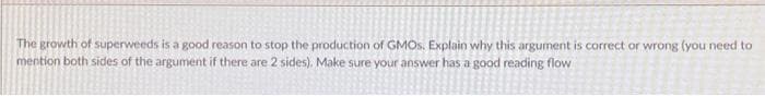 The growth of superweeds is a good reason to stop the production of GMOS. Explain why this argument is correct or wrong (you need to
mention both sides of the argument if there are 2 sides). Make sure your answer has a good reading flow
