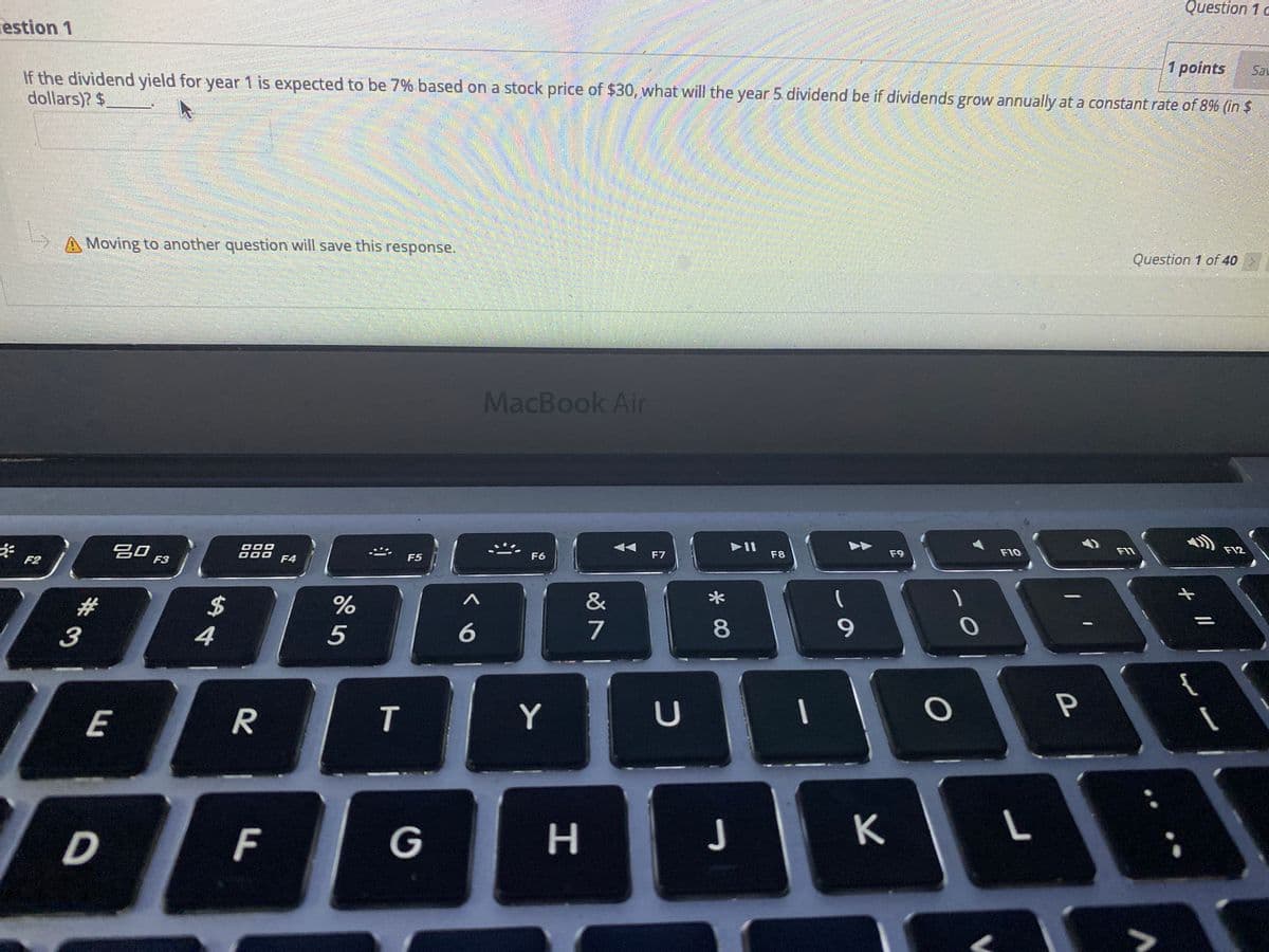 Question 1 c
estion 1
If the dividend yield for year 1 is expected to be 7% based on a stock price of $30, what will the year 5 dividend be if dividends grow annually at a constant rate of 8% (in $
1 points
Sav
dollars)? $
A Moving to another question will save this response.
Question 1 of 40
MacBook Air
吕口。
D00
F4
F7
F8
F9
F10
F11
F12
F2
F3
F5
F6
#3
%24
%
&
3
4
5
7
8
9.
E
Y
U
P
D
F
G
H.
J
K
