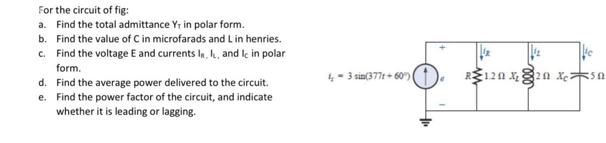 For the circuit of fig:
a. Find the total admittance Y₁ in polar form.
C.
b. Find the value of C in microfarads and L in henries.
Find the voltage E and currents IR, IL, and Ic in polar
form.
d. Find the average power delivered to the circuit.
e. Find the power factor of the circuit, and indicate
whether it is leading or lagging.
i = 3 sin(377t+ 60°)
e
R •1.2Ω Χ
§2Ω Xci
Ε5Ω