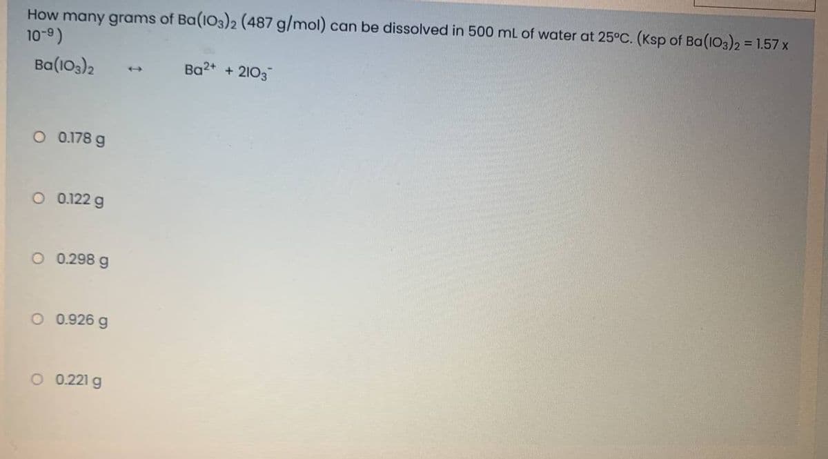 How many grams of Ba(103)2 (487 g/mol) can be dissolved in 500 mL of water at 25°C. (Ksp of Ba(103)2 = 1.57 x
10-9)
Ba(103)2
+ 2103
O 0.178 g
O 0.122 g
O 0.298 g
O 0.926 g
O 0.221 g
