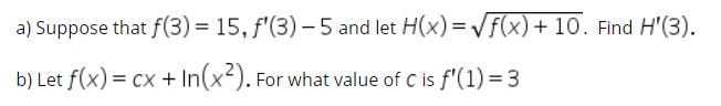 a) Suppose that f(3) = 15, f'(3) – 5 and let H(x) = Vf(x)+ 10. Find H'(3).
b) Let f(x) = cx + In(x-). For what value of C is f'(1) = 3
