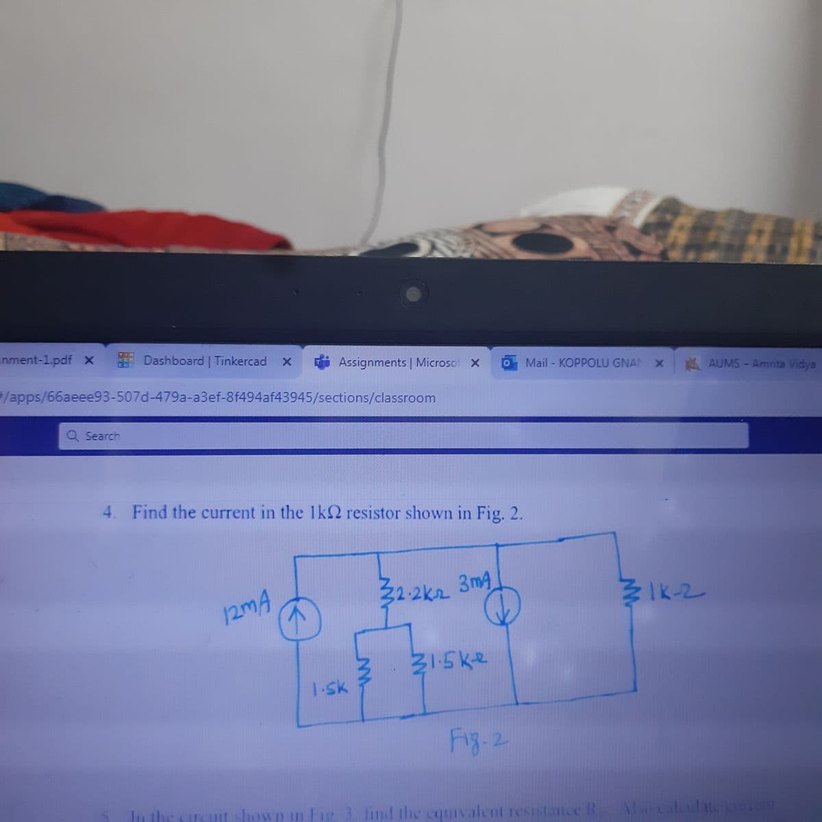 inment-1.pdf x
Dashboard | Tinkercad X
Assignments | Microsof x
Mail - KOPPOLU GNAN X AUMS-Amrita Vidya
/apps/66aeee93-507d-479a-a3ef-8f494af43945/sections/classroom
Q Search
4. Find the current in the 1k2 resistor shown in Fig. 2.
32-2k2 3mg
WIk-2
12MA
1.sk
Fig. 2
In the circut shown n ig.
lind the cquiv alent resistance R
Also caledate cnent
