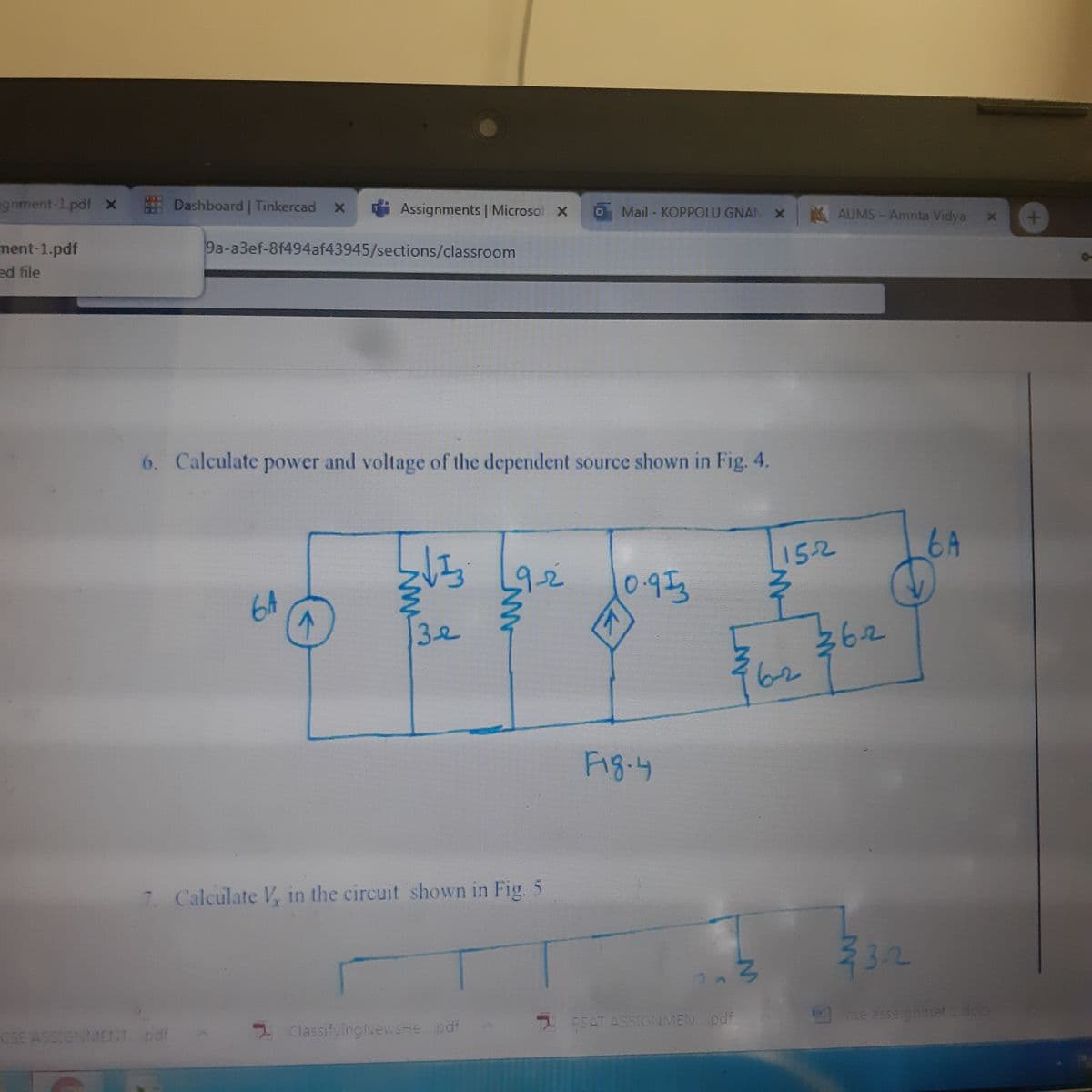 ignment-1.pdf x
E Dashboard | Tinkercad
1 Assignments | Microsof X
Mail - KOPPOLU GNAN X AUMS-Amrita Vidya x
ment-1.pdf
ed file
9a-a3ef-8f494af43945/sections/classroom
6. Calculate power and voltage of the dependent source shown in Fig. 4.
152
6A
6A
9-2
0.953
362
62
32
Fig.4
7. Calculate V in the circuit shown in Fig. 5
32
CSE ASSIGNMENT pdf
2 ClassifyingNews-e.pdf
2 PSAT ASSIGNMEN. pdf
cse asseignmet doc
