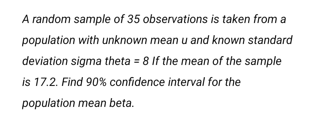 A random sample of 35 observations is taken from a
population with unknown mean u and known standard
deviation sigma theta = 8 If the mean of the sample
%3D
is 17.2. Find 90% confidence interval for the
population mean beta.
