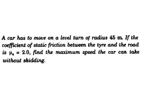 A car has to move on a level turn of radius 45 m. If the
coefficient of static friction between the tyre and the road
is µ, = 2.0, find the maximum speed the car can take
without skidding.
