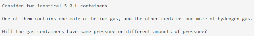 Consider two identical 5.0 L containers.
One of them contains one mole of helium gas, and the other contains one mole of hydrogen gas.
Will the gas containers have same pressure or different amounts of pressure?
