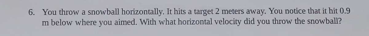 6. You throw a snowball horizontally. It hits a target 2 meters away. You notice that it hit 0.9
m below where you aimed. With what horizontal velocity did you throw the snowball?
