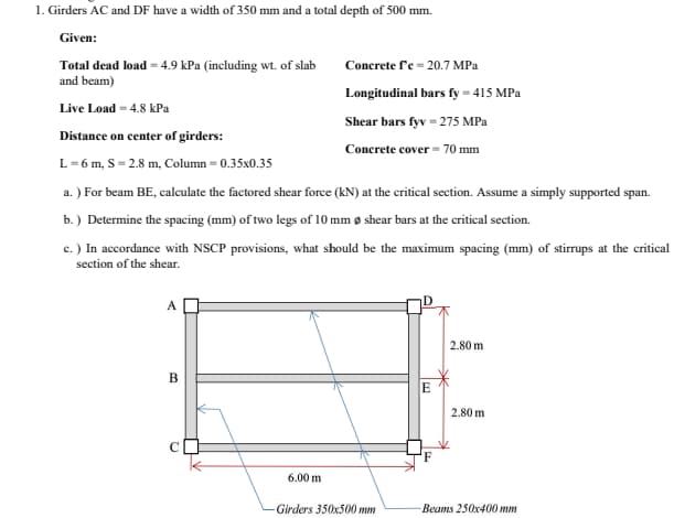 1. Girders AC and DF have a width of 350 mm and a total depth of 500 mm.
Given:
Total dead load - 4.9 kPa (including wt. of slab
and beam)
Concrete f'e = 20.7 MPa
Longitudinal bars fy = 415 MPa
Live Load = 4.8 kPa
Shear bars fyv = 275 MPa
Distance on center of girders:
Concrete cover = 70 mm
L= 6 m, S = 2.8 m, Column = 0.35x0.35
a. ) For beam BE, calculate the factored shear force (kN) at the critical section. Assume a simply supported span.
b.) Determine the spacing (mm) of two legs of 10 mm ø shear bars at the critical section.
c. ) In accordance with NSCP provisions, what should be the maximum spacing (mm) of stirrups at the critical
section of the shear.
A
2.80 m
E
2.80 m
6.00 m
Girders 350x500 mm
Beams 250x400 mm
