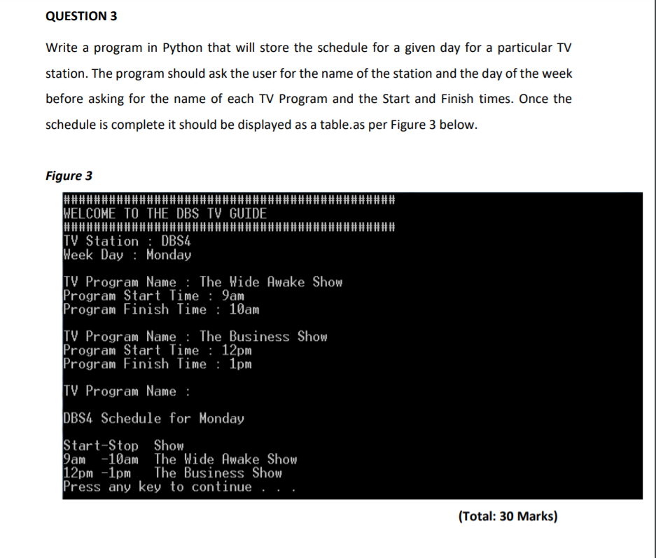 QUESTION 3
Write a program in Python that will store the schedule for a given day for a particular TV
station. The program should ask the user for the name of the station and the day of the week
before asking for the name of each TV Program and the Start and Finish times. Once the
schedule is complete it should be displayed as a table.as per Figure 3 below.
Figure 3
WELCOME TO THE DBS TV GUIDE
TV Station : DBS4
Week Day : Monday
TV Program Name : The Wide Awake Show
Program Start Time : 9am
Program Finish Time : 10am
TV Program Name : The Business Show
Program Start Time : 12pm
Program Finish Time : 1pm
TV Program Name :
DBS4 Schedule for Monday
Start-Stop Show
9am -10am The Wide Awake Show
12pm -1pm
Press any key to continue . .
The Business Show
(Total: 30 Marks)
