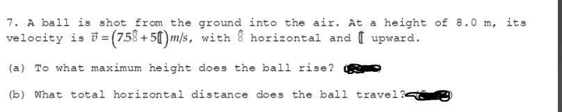 7. A ball is shot from the ground into the air. At a height of 8.0 m, its
velocity is i= (7.58 + 50)m/s, with 8 horizontal and I upward.
(a) To what maximum height does the ball rise?
(b) What total horizontal distance does the ball travel?<
