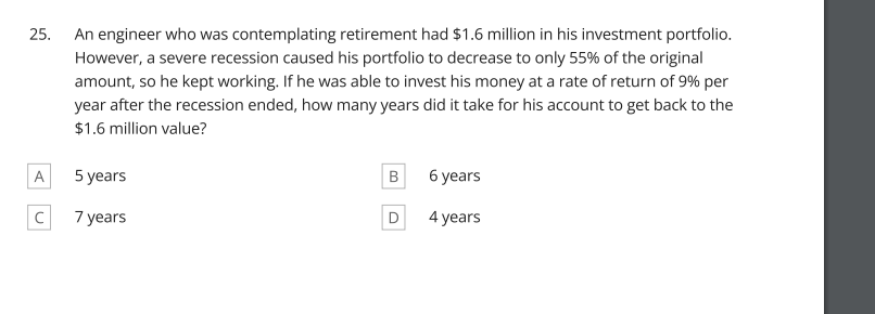 25.
An engineer who was contemplating retirement had $1.6 million in his investment portfolio.
However, a severe recession caused his portfolio to decrease to only 55% of the original
amount, so he kept working. If he was able to invest his money at a rate of return of 9% per
year after the recession ended, how many years did it take for his account to get back to the
$1.6 million value?
A
5 years
6 years
7 years
D
4 years
