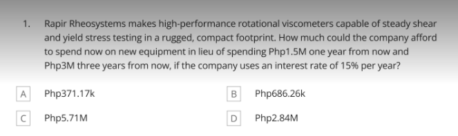 1. Rapir Rheosystems makes high-performance rotational viscometers capable of steady shear
and yield stress testing in a rugged, compact footprint. How much could the company afford
to spend now on new equipment in lieu of spending Php1.5M one year from now and
Php3M three years from now, if the company uses an interest rate of 15% per year?
A
Php371.17k
Php686.26k
Php5.71M
D
Php2.84M
