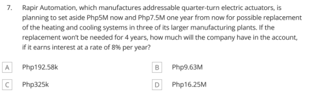 7. Rapir Automation, which manufactures addressable quarter-turn electric actuators, is
planning to set aside Php5M now and Php7.5M one year from now for possible replacement
of the heating and cooling systems in three of its larger manufacturing plants. If the
replacement won't be needed for 4 years, how much will the company have in the account,
if it earns interest at a rate of 8% per year?
A
Php192.58k
B
Php9.63M
C Php325k
D
Php16.25M
