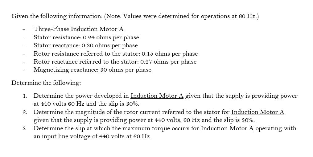 Given the following information: (Note: Values were determined for operations at 60 Hz.)
Three-Phase Induction Motor A
Stator resistance: 0.24 ohms per phase
Stator reactance: 0.30 ohms per phase
Rotor resistance referred to the stator: 0.15 ohms per phase
Rotor reactance referred to the stator: 0.27 ohms per phase
Magnetizing reactance: 30 ohms per phase
Determine the following:
1. Determine the power developed in Induction Motor A given that the supply is providing power
at 440 volts 60 Hz and the slip is 30%.
2.
Determine the magnitude of the rotor current referred to the stator for Induction Motor A
given that the supply is providing power at 440 volts, 60 Hz and the slip is 30%.
3. Determine the slip at which the maximum torque occurs for Induction Motor A operating with
an input line voltage of 440 volts at 60 Hz.