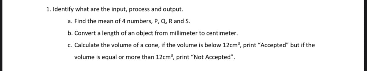 1. Identify what are the input, process and output.
a. Find the mean of 4 numbers, P, Q, R and S.
b. Convert a length of an object from millimeter to centimeter.
c. Calculate the volume of a cone, if the volume is below 12cm³, print "Accepted" but if the
volume is equal or more than 12cm³, print "Not Accepted".
