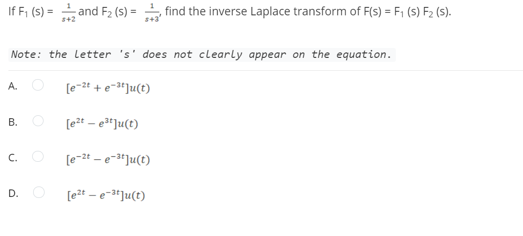 If F, (S) = and F2 (s)
find the inverse Laplace transform of F(s) = F1 (S) F2 (S).
s+2
s+3'
Note: the letter 's' does not clearly appear on the equation.
A.
[e-2t + e-3*]u(t)
[e2t – e3t]u(t)
C.
[e-2t – e-3*]u(t)
D.
[e2t – e-3*]u(t)
B.
