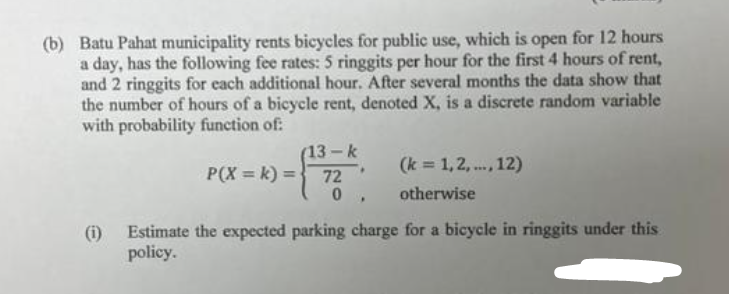 (b) Batu Pahat municipality rents bicycles for public use, which is open for 12 hours
a day, has the following fee rates: 5 ringgits per hour for the first 4 hours of rent,
and 2 ringgits for each additional hour. After several months the data show that
the number of hours of a bicycle rent, denoted X, is a discrete random variable
with probability function of:
13-k
P(X= k) = 72
- .
0
(k = 1,2,..., 12)
otherwise
(i) Estimate the expected parking charge for a bicycle in ringgits under this
policy.